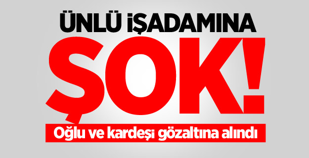Ünlü işadamına şok! Oğlu ve kardeşi gözaltına alındı