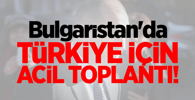 Bulgaristan'da Türkiye için acil toplantı!