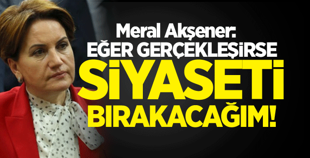 Meral Akşener: Eğer gerçekleşirse siyaseti bırakacağım!